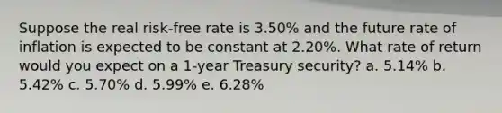 Suppose the real risk-free rate is 3.50% and the future rate of inflation is expected to be constant at 2.20%. What rate of return would you expect on a 1-year Treasury security? a. 5.14% b. 5.42% c. 5.70% d. 5.99% e. 6.28%