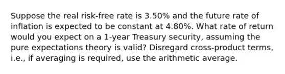 Suppose the real risk-free rate is 3.50% and the future rate of inflation is expected to be constant at 4.80%. What rate of return would you expect on a 1-year Treasury security, assuming the pure expectations theory is valid? Disregard cross-product terms, i.e., if averaging is required, use the arithmetic average.