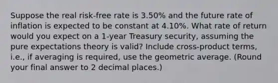 Suppose the real risk-free rate is 3.50% and the future rate of inflation is expected to be constant at 4.10%. What rate of return would you expect on a 1-year Treasury security, assuming the pure expectations theory is valid? Include cross-product terms, i.e., if averaging is required, use the geometric average. (Round your final answer to 2 decimal places.)