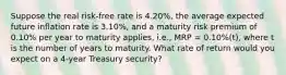 Suppose the real risk-free rate is 4.20%, the average expected future inflation rate is 3.10%, and a maturity risk premium of 0.10% per year to maturity applies, i.e., MRP = 0.10%(t), where t is the number of years to maturity. What rate of return would you expect on a 4-year Treasury security?