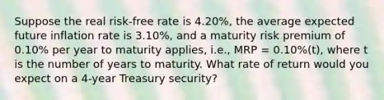 Suppose the real risk-free rate is 4.20%, the average expected future inflation rate is 3.10%, and a maturity risk premium of 0.10% per year to maturity applies, i.e., MRP = 0.10%(t), where t is the number of years to maturity. What rate of return would you expect on a 4-year Treasury security?