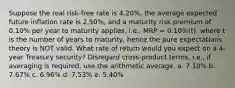 Suppose the real risk-free rate is 4.20%, the average expected future inflation rate is 2.50%, and a maturity risk premium of 0.10% per year to maturity applies, i.e., MRP = 0.10%(t), where t is the number of years to maturity, hence the pure expectations theory is NOT valid. What rate of return would you expect on a 4-year Treasury security? Disregard cross-product terms, i.e., if averaging is required, use the arithmetic average. a. 7.10% b. 7.67% c. 6.96% d. 7.53% e. 5.40%