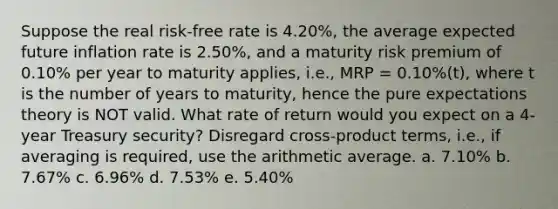 Suppose the real risk-free rate is 4.20%, the average expected future inflation rate is 2.50%, and a maturity risk premium of 0.10% per year to maturity applies, i.e., MRP = 0.10%(t), where t is the number of years to maturity, hence the pure expectations theory is NOT valid. What rate of return would you expect on a 4-year Treasury security? Disregard cross-product terms, i.e., if averaging is required, use the arithmetic average. a. 7.10% b. 7.67% c. 6.96% d. 7.53% e. 5.40%