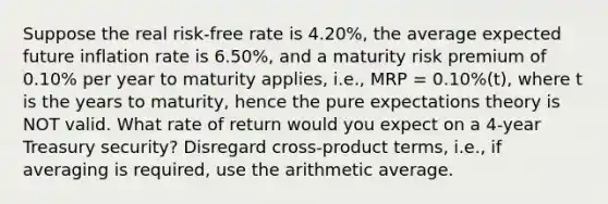 Suppose the real risk-free rate is 4.20%, the average expected future inflation rate is 6.50%, and a maturity risk premium of 0.10% per year to maturity applies, i.e., MRP = 0.10%(t), where t is the years to maturity, hence the pure expectations theory is NOT valid. What rate of return would you expect on a 4-year Treasury security? Disregard cross-product terms, i.e., if averaging is required, use the arithmetic average.