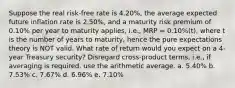 Suppose the real risk-free rate is 4.20%, the average expected future inflation rate is 2.50%, and a maturity risk premium of 0.10% per year to maturity applies, i.e., MRP = 0.10%(t), where t is the number of years to maturity, hence the pure expectations theory is NOT valid. What rate of return would you expect on a 4-year Treasury security? Disregard cross-product terms, i.e., if averaging is required, use the arithmetic average. a. 5.40% b. 7.53% c. 7.67% d. 6.96% e. 7.10%