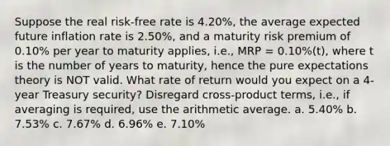 Suppose the real risk-free rate is 4.20%, the average expected future inflation rate is 2.50%, and a maturity risk premium of 0.10% per year to maturity applies, i.e., MRP = 0.10%(t), where t is the number of years to maturity, hence the pure expectations theory is NOT valid. What rate of return would you expect on a 4-year Treasury security? Disregard cross-product terms, i.e., if averaging is required, use the arithmetic average. a. 5.40% b. 7.53% c. 7.67% d. 6.96% e. 7.10%