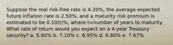 Suppose the real risk-free rate is 4.20%, the average expected future inflation rate is 2.50%, and a maturity risk premium is estimated to be 0.10(t)%, where t=number of years to maturity. What rate of return would you expect on a 4-year Treasury security? a. 5.40% b. 7.10% c. 6.95% d. 6.80% e. 7.67%