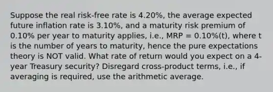 Suppose the real risk-free rate is 4.20%, the average expected future inflation rate is 3.10%, and a maturity risk premium of 0.10% per year to maturity applies, i.e., MRP = 0.10%(t), where t is the number of years to maturity, hence the pure expectations theory is NOT valid. What rate of return would you expect on a 4-year Treasury security? Disregard cross-product terms, i.e., if averaging is required, use the arithmetic average.