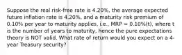 Suppose the real risk-free rate is 4.20%, the average expected future inflation rate is 4.20%, and a maturity risk premium of 0.10% per year to maturity applies, i.e., MRP = 0.10%(t), where t is the number of years to maturity, hence the pure expectations theory is NOT valid. What rate of return would you expect on a 4-year Treasury security?