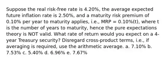 Suppose the real risk-free rate is 4.20%, the average expected future inflation rate is 2.50%, and a maturity risk premium of 0.10% per year to maturity applies, i.e., MRP = 0.10%(t), where t is the number of years to maturity, hence the pure expectations theory is NOT valid. What rate of return would you expect on a 4-year Treasury security? Disregard cross-product terms, i.e., if averaging is required, use the arithmetic average. a. 7.10% b. 7.53% c. 5.40% d. 6.96% e. 7.67%