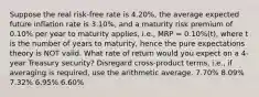 Suppose the real risk-free rate is 4.20%, the average expected future inflation rate is 3.10%, and a maturity risk premium of 0.10% per year to maturity applies, i.e., MRP = 0.10%(t), where t is the number of years to maturity, hence the pure expectations theory is NOT valid. What rate of return would you expect on a 4-year Treasury security? Disregard cross-product terms, i.e., if averaging is required, use the arithmetic average. 7.70% 8.09% 7.32% 6.95% 6.60%