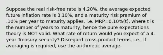 Suppose the real risk-free rate is 4.20%, the average expected future inflation rate is 3.10%, and a maturity risk premium of .10% per year to maturity applies, i.e. MRP=0.10%(t), where t is the number of years to maturity, hence the pure expectations theory is NOT valid. What rate of return would you expect of a 4-year Treasury security? Disregard cross-product terms, i.e., if averaging is required, use the arithmetic average.