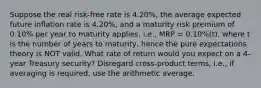 Suppose the real risk-free rate is 4.20%, the average expected future inflation rate is 4.20%, and a maturity risk premium of 0.10% per year to maturity applies, i.e., MRP = 0.10%(t), where t is the number of years to maturity, hence the pure expectations theory is NOT valid. What rate of return would you expect on a 4-year Treasury security? Disregard cross-product terms, i.e., if averaging is required, use the arithmetic average.