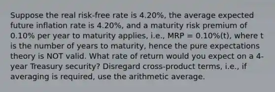 Suppose the real risk-free rate is 4.20%, the average expected future inflation rate is 4.20%, and a maturity risk premium of 0.10% per year to maturity applies, i.e., MRP = 0.10%(t), where t is the number of years to maturity, hence the pure expectations theory is NOT valid. What rate of return would you expect on a 4-year Treasury security? Disregard cross-product terms, i.e., if averaging is required, use the arithmetic average.