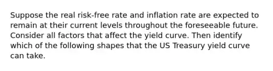 Suppose the real risk-free rate and inflation rate are expected to remain at their current levels throughout the foreseeable future. Consider all factors that affect the yield curve. Then identify which of the following shapes that the US Treasury yield curve can take.