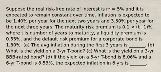 Suppose the real risk-free rate of interest is r* = 5% and it is expected to remain constant over time. Inflation is expected to be 1.40% per year for the next two years and 3.50% per year for the next three years. The maturity risk premium is 0.1 × (t−1)%, where t is number of years to maturity, a liquidity premium is 0.55%, and the default risk premium for a corporate bond is 1.30%. (a) The avg inflation during the first 3 years is _______. (b) What is the yield on a 3-yr T-bond? (c) What is the yield on a 3-yr BBB-rated bond? (d) If the yield on a 5-yr T-bond is 8.06% and a 6-yr T-bond is 8.53%, the expected inflation in 6 yrs is _______.