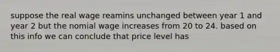 suppose the real wage reamins unchanged between year 1 and year 2 but the nomial wage increases from 20 to 24. based on this info we can conclude that price level has