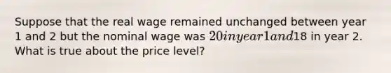 Suppose that the real wage remained unchanged between year 1 and 2 but the nominal wage was 20 in year 1 and18 in year 2. What is true about the price level?