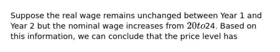 Suppose the real wage remains unchanged between Year 1 and Year 2 but the nominal wage increases from 20 to24. Based on this information, we can conclude that the price level has