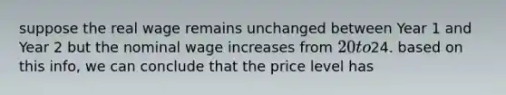 suppose the real wage remains unchanged between Year 1 and Year 2 but the nominal wage increases from 20 to24. based on this info, we can conclude that the price level has