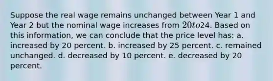 ​Suppose the real wage remains unchanged between Year 1 and Year 2 but the nominal wage increases from 20 to24. Based on this information, we can conclude that the price level has: a. ​increased by 20 percent. b. ​increased by 25 percent. c. ​remained unchanged. d. decreased by 10 percent. e. ​decreased by 20 percent.