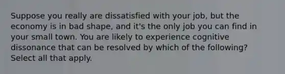 Suppose you really are dissatisfied with your job, but the economy is in bad shape, and it's the only job you can find in your small town. You are likely to experience cognitive dissonance that can be resolved by which of the following? Select all that apply.