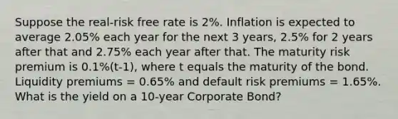 Suppose the real-risk free rate is 2%. Inflation is expected to average 2.05% each year for the next 3 years, 2.5% for 2 years after that and 2.75% each year after that. The maturity risk premium is 0.1%(t-1), where t equals the maturity of the bond. Liquidity premiums = 0.65% and default risk premiums = 1.65%. What is the yield on a 10-year Corporate Bond?