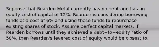 Suppose that Rearden Metal currently has no debt and has an equity cost of capital of​ 12%. Rearden is considering borrowing funds at a cost of​ 6% and using these funds to repurchase existing shares of stock. Assume perfect capital markets. If Rearden borrows until they achieved a debt−to−equity ratio of​ 50%, then​ Rearden's levered cost of equity would be closest​ to: