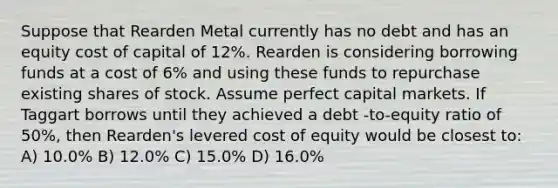 Suppose that Rearden Metal currently has no debt and has an equity cost of capital of 12%. Rearden is considering borrowing funds at a cost of 6% and using these funds to repurchase existing shares of stock. Assume perfect capital markets. If Taggart borrows until they achieved a debt -to-equity ratio of 50%, then Rearden's levered cost of equity would be closest to: A) 10.0% B) 12.0% C) 15.0% D) 16.0%