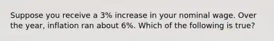 Suppose you receive a 3% increase in your nominal wage. Over the year, inflation ran about 6%. Which of the following is true?