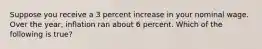 Suppose you receive a 3 percent increase in your nominal wage. Over the year, inflation ran about 6 percent. Which of the following is true?