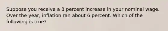 Suppose you receive a 3 percent increase in your nominal wage. Over the year, inflation ran about 6 percent. Which of the following is true?