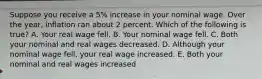 Suppose you receive a 5% increase in your nominal wage. Over the year, inflation ran about 2 percent. Which of the following is true? A. Your real wage fell. B. Your nominal wage fell. C. Both your nominal and real wages decreased. D. Although your nominal wage fell, your real wage increased. E. Both your nominal and real wages increased