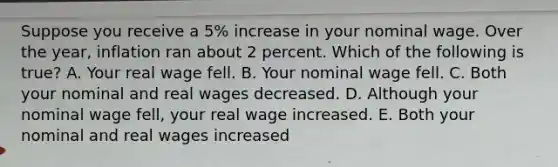 Suppose you receive a 5% increase in your nominal wage. Over the year, inflation ran about 2 percent. Which of the following is true? A. Your real wage fell. B. Your nominal wage fell. C. Both your nominal and real wages decreased. D. Although your nominal wage fell, your real wage increased. E. Both your nominal and real wages increased