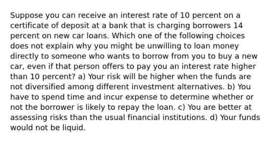 Suppose you can receive an interest rate of 10 percent on a certificate of deposit at a bank that is charging borrowers 14 percent on new car loans. Which one of the following choices does not explain why you might be unwilling to loan money directly to someone who wants to borrow from you to buy a new car, even if that person offers to pay you an interest rate higher than 10 percent? a) Your risk will be higher when the funds are not diversified among different investment alternatives. b) You have to spend time and incur expense to determine whether or not the borrower is likely to repay the loan. c) You are better at assessing risks than the usual financial institutions. d) Your funds would not be liquid.