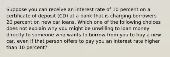 Suppose you can receive an interest rate of 10 percent on a certificate of deposit​ (CD) at a bank that is charging borrowers 20 percent on new car loans. Which one of the following choices does not explain why you might be unwilling to loan money directly to someone who wants to borrow from you to buy a new​ car, even if that person offers to pay you an interest rate higher than 10 ​percent?