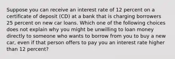 Suppose you can receive an interest rate of 12 percent on a certificate of deposit​ (CD) at a bank that is charging borrowers 25 percent on new car loans. Which one of the following choices does not explain why you might be unwilling to loan money directly to someone who wants to borrow from you to buy a new​ car, even if that person offers to pay you an interest rate higher than 12 ​percent?