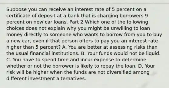 Suppose you can receive an interest rate of 5 percent on a certificate of deposit at a bank that is charging borrowers 9 percent on new car loans. Part 2 Which one of the following choices does not explain why you might be unwilling to loan money directly to someone who wants to borrow from you to buy a new​ car, even if that person offers to pay you an interest rate higher than 5 ​percent? A. You are better at assessing risks than the usual financial institutions. B. Your funds would not be liquid. C. You have to spend time and incur expense to determine whether or not the borrower is likely to repay the loan. D. Your risk will be higher when the funds are not diversified among different investment alternatives.