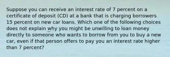 Suppose you can receive an interest rate of 7 percent on a certificate of deposit​ (CD) at a bank that is charging borrowers 15 percent on new car loans. Which one of the following choices does not explain why you might be unwilling to loan money directly to someone who wants to borrow from you to buy a new​ car, even if that person offers to pay you an interest rate higher than 7 ​percent?