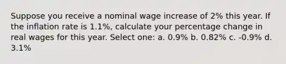 Suppose you receive a nominal wage increase of 2% this year. If the inflation rate is 1.1%, calculate your percentage change in real wages for this year. Select one: a. 0.9% b. 0.82% c. -0.9% d. 3.1%