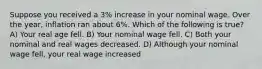 Suppose you received a 3% increase in your nominal wage. Over the year, inflation ran about 6%. Which of the following is true? A) Your real age fell. B) Your nominal wage fell. C) Both your nominal and real wages decreased. D) Although your nominal wage fell, your real wage increased