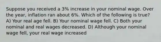 Suppose you received a 3% increase in your nominal wage. Over the year, inflation ran about 6%. Which of the following is true? A) Your real age fell. B) Your nominal wage fell. C) Both your nominal and real wages decreased. D) Although your nominal wage fell, your real wage increased