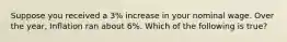 Suppose you received a 3% increase in your nominal wage. Over the year, Inflation ran about 6%. Which of the following is true?