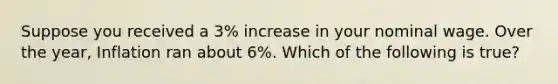 Suppose you received a 3% increase in your nominal wage. Over the year, Inflation ran about 6%. Which of the following is true?