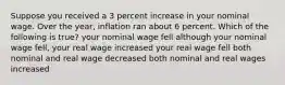 Suppose you received a 3 percent increase in your nominal wage. Over the year, inflation ran about 6 percent. Which of the following is true? your nominal wage fell although your nominal wage fell, your real wage increased your real wage fell both nominal and real wage decreased both nominal and real wages increased