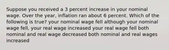 Suppose you received a 3 percent increase in your nominal wage. Over the year, inflation ran about 6 percent. Which of the following is true? your nominal wage fell although your nominal wage fell, your real wage increased your real wage fell both nominal and real wage decreased both nominal and real wages increased