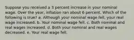 Suppose you received a 3 percent increase in your nominal wage. Over the year, inflation ran about 6 percent. Which of the following is true? a. Although your nominal wage fell, your real wage increased. b. Your nominal wage fell. c. Both nominal and real wages increased. d. Both your nominal and real wages decreased. e. Your real wage fell.