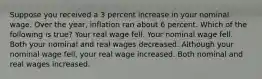 Suppose you received a 3 percent increase in your nominal wage. Over the year, inflation ran about 6 percent. Which of the following is true? Your real wage fell. Your nominal wage fell. Both your nominal and real wages decreased. Although your nominal wage fell, your real wage increased. Both nominal and real wages increased.