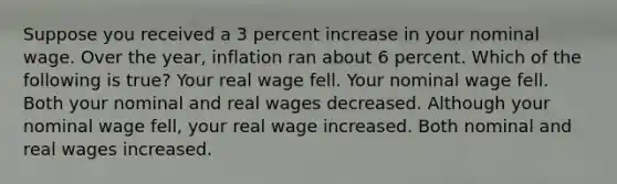 Suppose you received a 3 percent increase in your nominal wage. Over the year, inflation ran about 6 percent. Which of the following is true? Your real wage fell. Your nominal wage fell. Both your nominal and real wages decreased. Although your nominal wage fell, your real wage increased. Both nominal and real wages increased.