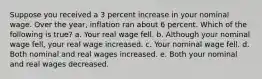 Suppose you received a 3 percent increase in your nominal wage. Over the year, inflation ran about 6 percent. Which of the following is true? a. Your real wage fell. b. Although your nominal wage fell, your real wage increased. c. Your nominal wage fell. d. Both nominal and real wages increased. e. Both your nominal and real wages decreased.